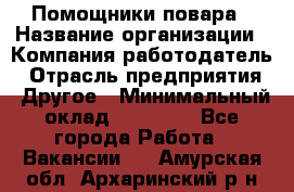 Помощники повара › Название организации ­ Компания-работодатель › Отрасль предприятия ­ Другое › Минимальный оклад ­ 22 000 - Все города Работа » Вакансии   . Амурская обл.,Архаринский р-н